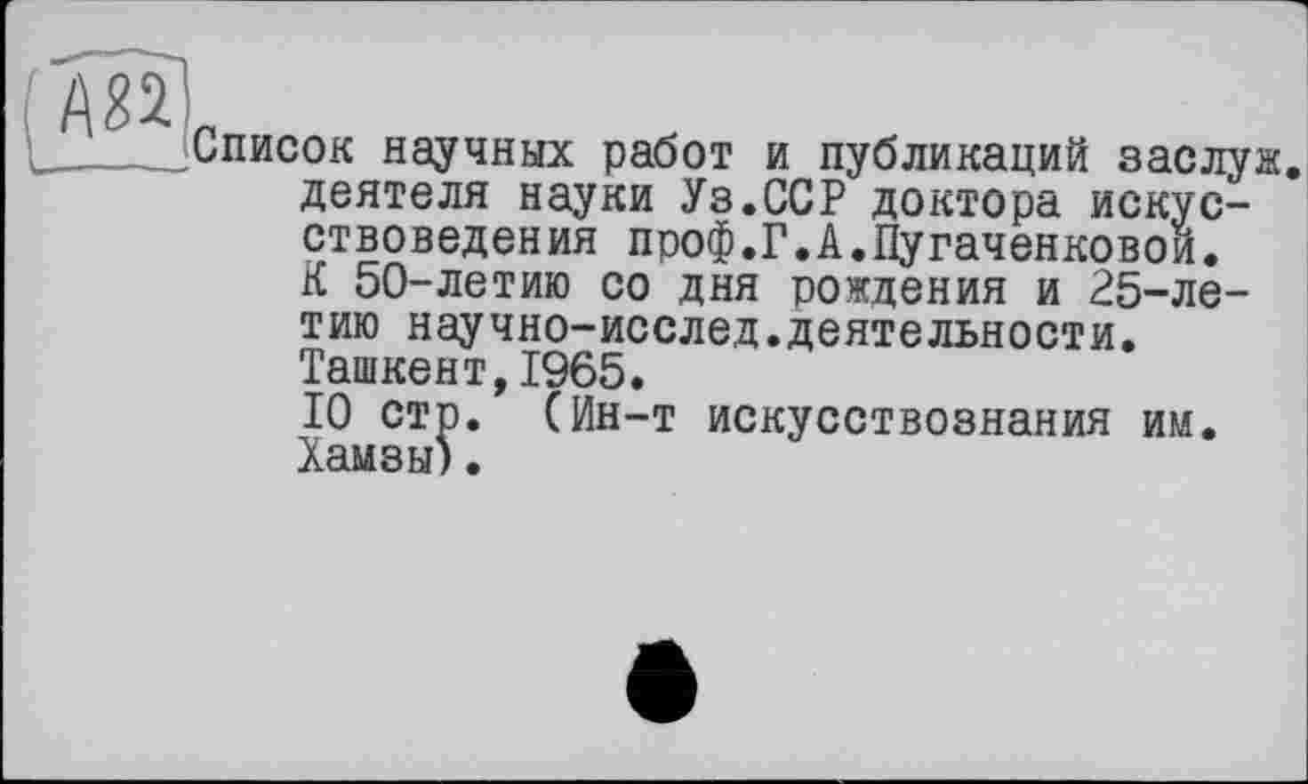 ﻿(Ж]
Список научных работ и публикаций заслуж деятеля науки Уз.ССР доктора искусствоведения проф.Г.А.Пугаченковои. К 50-летию со дня рождения и 25-ле-
тию научно-исслед.деятельности.
Ташкент,1965.
10 стр. (Ин-т искусствознания им. Хамзы).